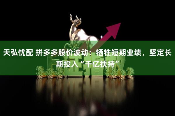 天弘忧配 拼多多股价波动：牺牲短期业绩，坚定长期投入“千亿扶持”