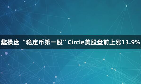 趣操盘 “稳定币第一股”Circle美股盘前上涨13.9%