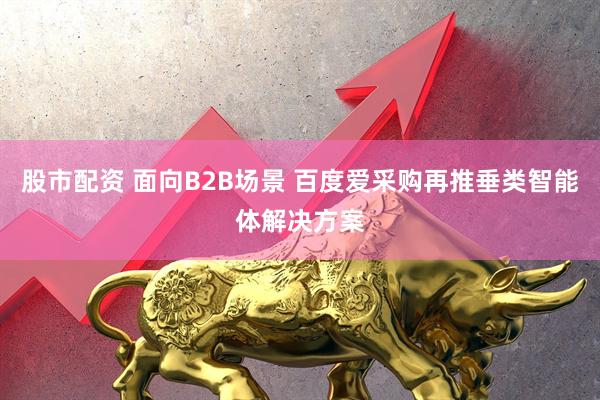 股市配资 面向B2B场景 百度爱采购再推垂类智能体解决方案