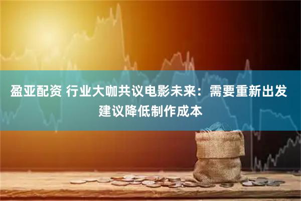 盈亚配资 行业大咖共议电影未来：需要重新出发 建议降低制作成本
