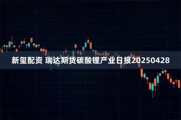 新玺配资 瑞达期货碳酸锂产业日报20250428