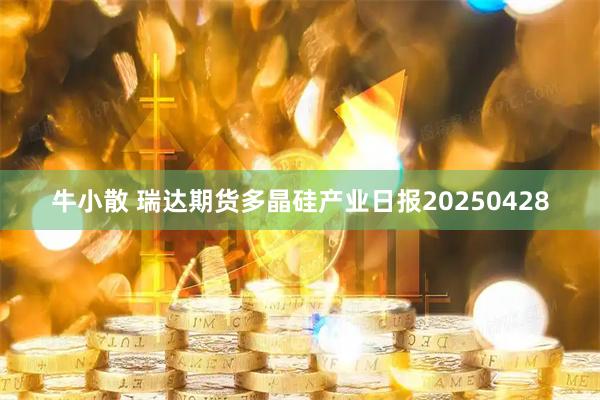 牛小散 瑞达期货多晶硅产业日报20250428