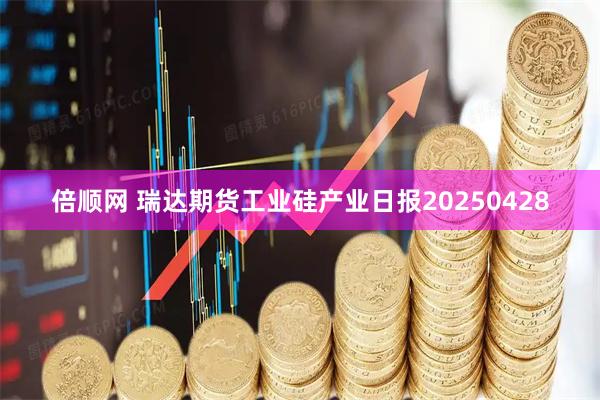 倍顺网 瑞达期货工业硅产业日报20250428