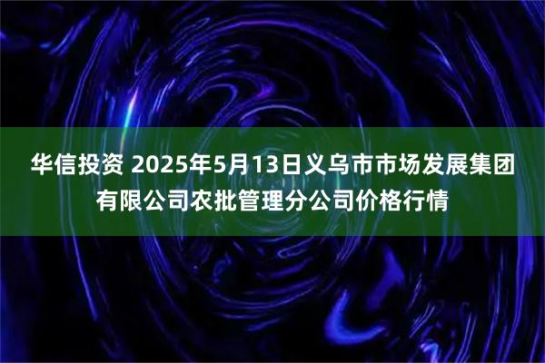 华信投资 2025年5月13日义乌市市场发展集团有限公司农批管理分公司价格行情