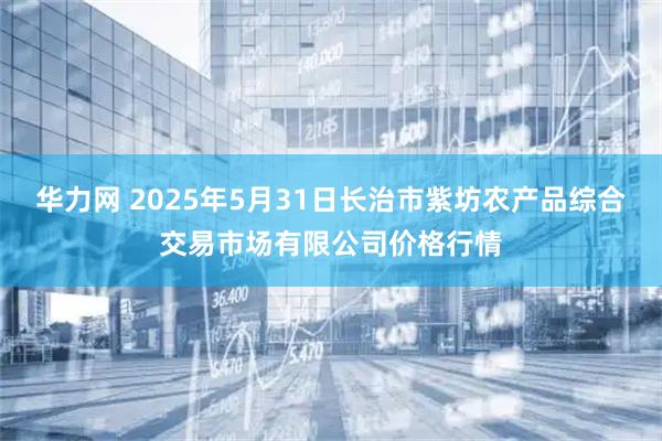 华力网 2025年5月31日长治市紫坊农产品综合交易市场有限公司价格行情