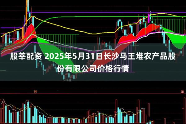 股莘配资 2025年5月31日长沙马王堆农产品股份有限公司价格行情