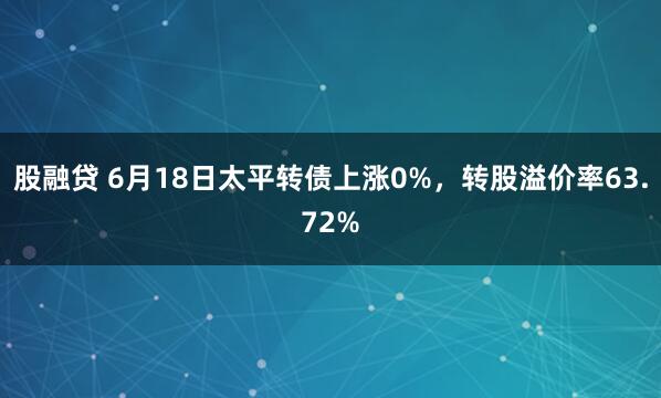 股融贷 6月18日太平转债上涨0%，转股溢价率63.72%