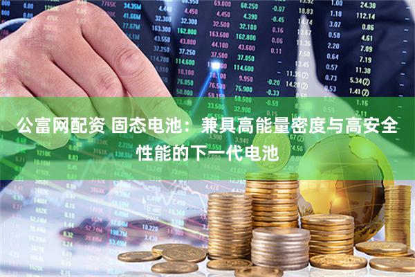 公富网配资 固态电池：兼具高能量密度与高安全性能的下一代电池