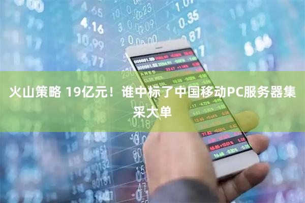 火山策略 19亿元！谁中标了中国移动PC服务器集采大单