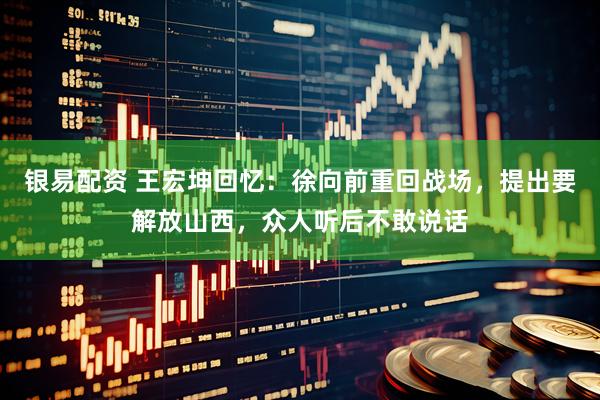 银易配资 王宏坤回忆：徐向前重回战场，提出要解放山西，众人听后不敢说话