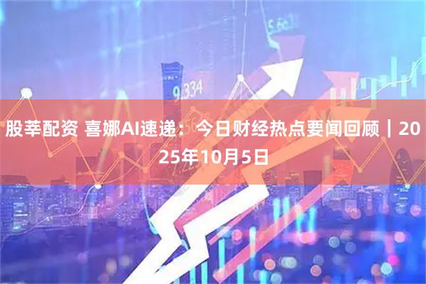 股莘配资 喜娜AI速递：今日财经热点要闻回顾｜2025年10月5日