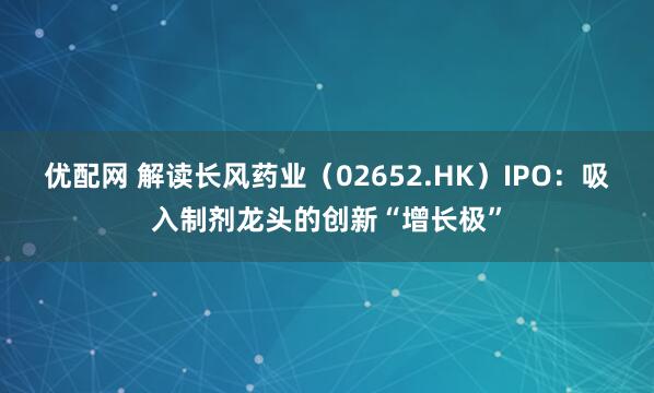 优配网 解读长风药业（02652.HK）IPO：吸入制剂龙头的创新“增长极”