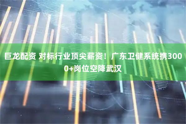 巨龙配资 对标行业顶尖薪资！广东卫健系统携3000+岗位空降武汉
