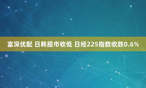 富深优配 日韩股市收低 日经225指数收跌0.6%