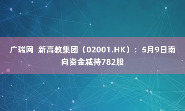 广瑞网  新高教集团（02001.HK）：5月9日南向资金减持782股