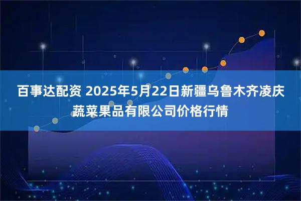 百事达配资 2025年5月22日新疆乌鲁木齐凌庆蔬菜果品有限公司价格行情
