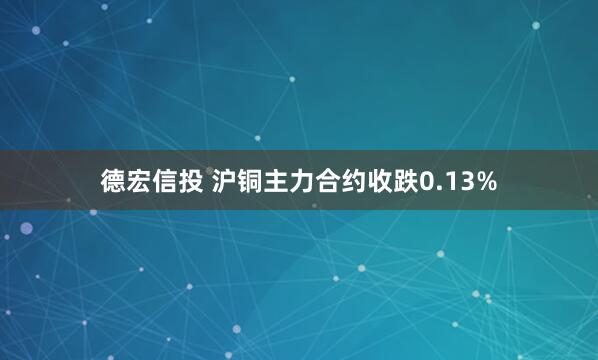 德宏信投 沪铜主力合约收跌0.13%