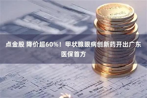 点金股 降价超60%！甲状腺眼病创新药开出广东医保首方