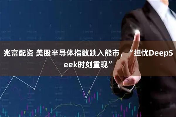 兆富配资 美股半导体指数跌入熊市，“担忧DeepSeek时刻重现”